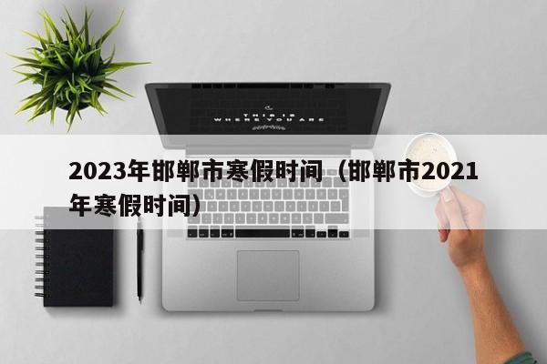 2023年邯郸市寒假时间（邯郸市2021年寒假时间）