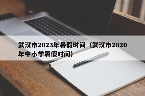 武汉市2023年暑假时间（武汉市2020年中小学暑假时间）