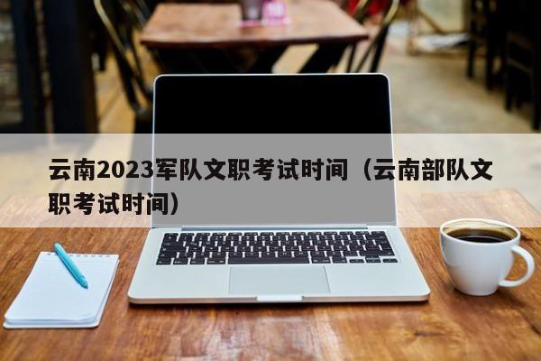 云南2023军队文职考试时间（云南部队文职考试时间）