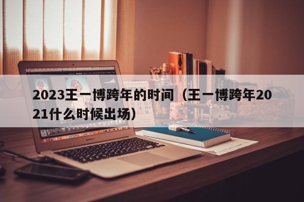 2023王一博跨年的时间（王一博跨年2021什么时候出场）