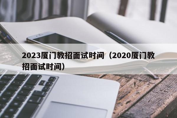 2023厦门教招面试时间（2020厦门教招面试时间）