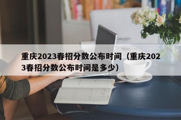 重庆2023春招分数公布时间（重庆2023春招分数公布时间是多少）