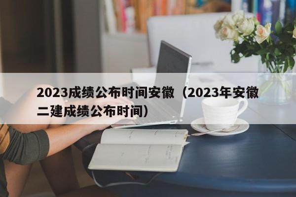 2023成绩公布时间安徽（2023年安徽二建成绩公布时间）