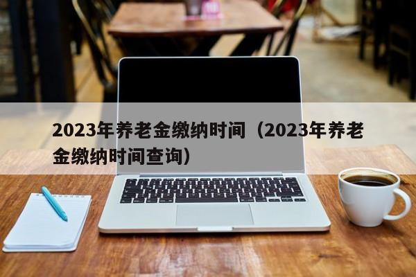 2023年养老金缴纳时间（2023年养老金缴纳时间查询）