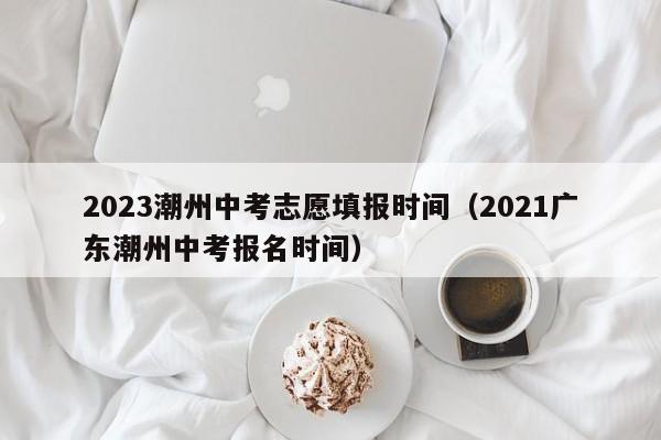 2023潮州中考志愿填报时间（2021广东潮州中考报名时间）