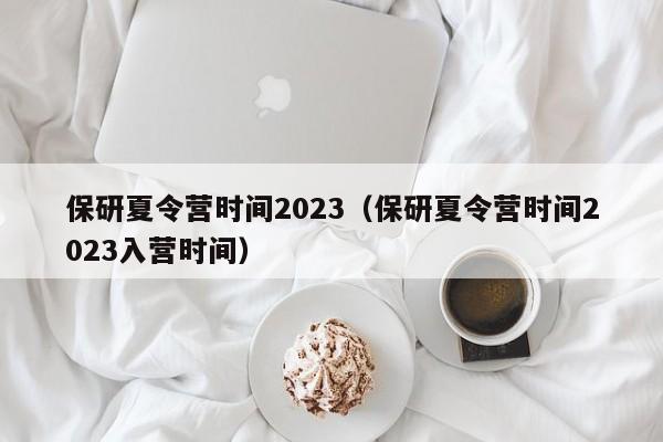 保研夏令营时间2023（保研夏令营时间2023入营时间）