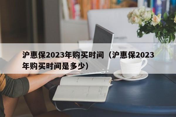 沪惠保2023年购买时间（沪惠保2023年购买时间是多少）