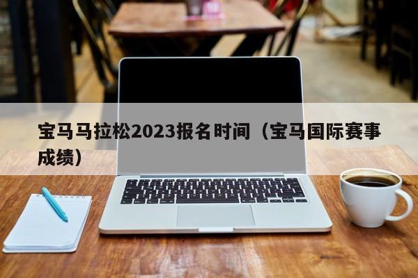 宝马马拉松2023报名时间（宝马国际赛事成绩）