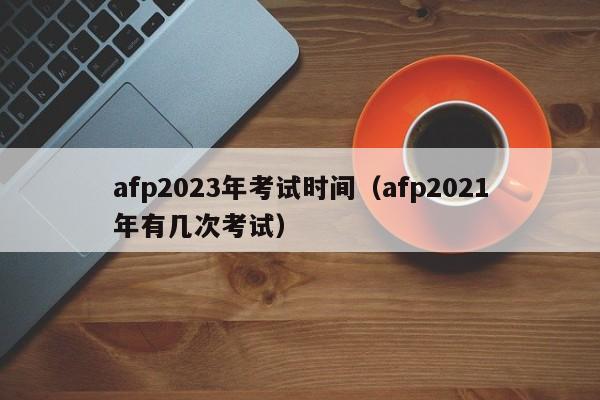 afp2023年考试时间（afp2021年有几次考试）