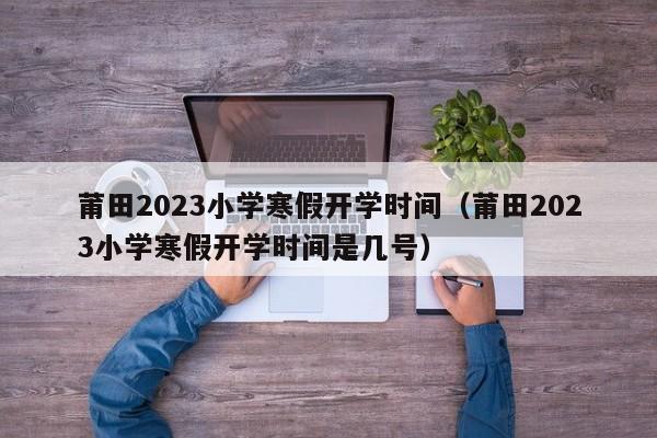 莆田2023小学寒假开学时间（莆田2023小学寒假开学时间是几号）