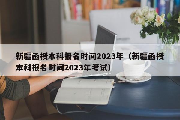 新疆函授本科报名时间2023年（新疆函授本科报名时间2023年考试）