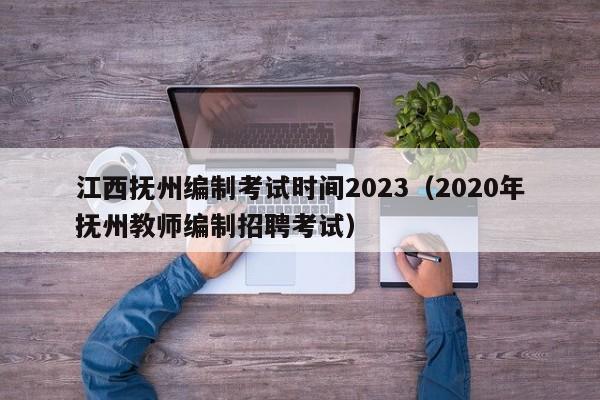 江西抚州编制考试时间2023（2020年抚州教师编制招聘考试）