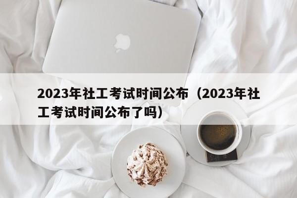 2023年社工考试时间公布（2023年社工考试时间公布了吗）