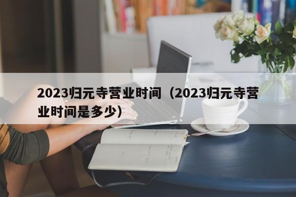 2023归元寺营业时间（2023归元寺营业时间是多少）