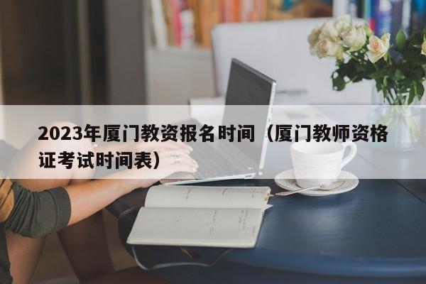 2023年厦门教资报名时间（厦门教师资格证考试时间表）