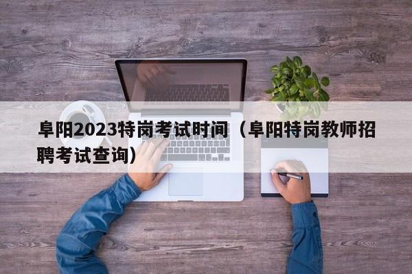 阜阳2023特岗考试时间（阜阳特岗教师招聘考试查询）