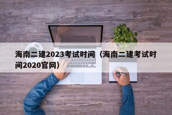 海南二建2023考试时间（海南二建考试时间2020官网）