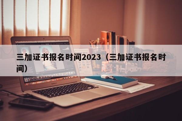 三加证书报名时间2023（三加证书报名时间）