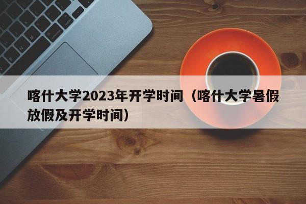 喀什大学2023年开学时间（喀什大学暑假放假及开学时间）