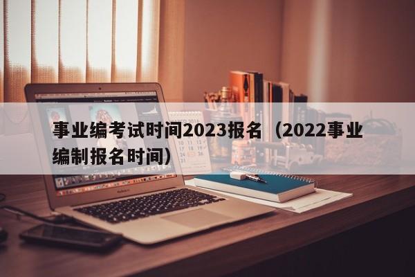 事业编考试时间2023报名（2022事业编制报名时间）