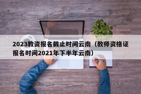 2023教资报名截止时间云南（教师资格证报名时间2021年下半年云南）