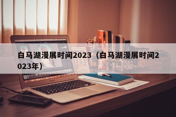 白马湖漫展时间2023（白马湖漫展时间2023年）