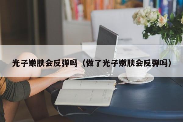 光子嫩肤会反弹吗（做了光子嫩肤会反弹吗）