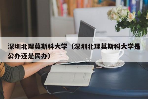 深圳北理莫斯科大学（深圳北理莫斯科大学是公办还是民办）