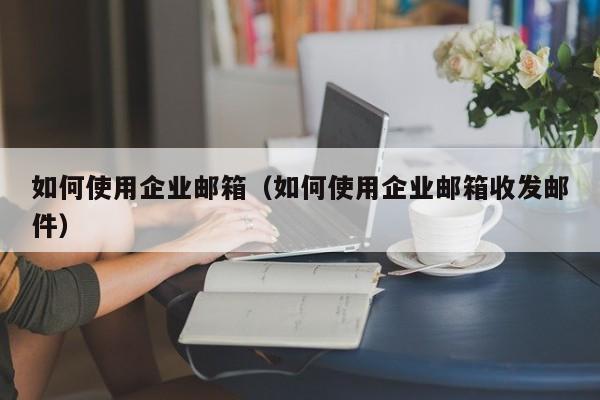 如何使用企业邮箱（如何使用企业邮箱收发邮件）