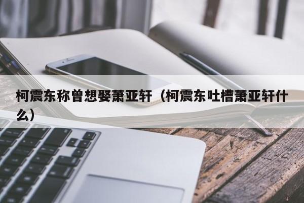 柯震东称曾想娶萧亚轩（柯震东吐槽萧亚轩什么）