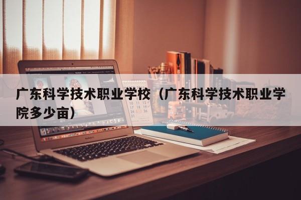 广东科学技术职业学校（广东科学技术职业学院多少亩）