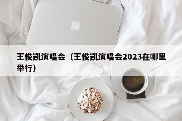 王俊凯演唱会（王俊凯演唱会2023在哪里举行）