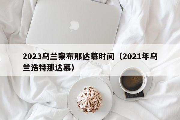 2023乌兰察布那达慕时间（2021年乌兰浩特那达慕）