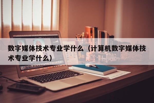 数字媒体技术专业学什么（计算机数字媒体技术专业学什么）