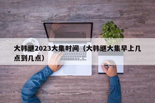 大韩继2023大集时间（大韩继大集早上几点到几点）