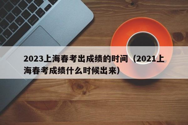 2023上海春考出成绩的时间（2021上海春考成绩什么时候出来）