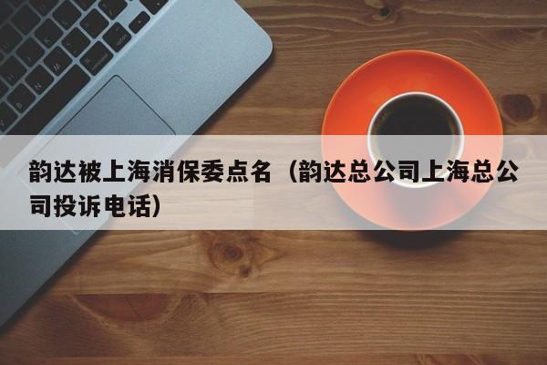 韵达被上海消保委点名（韵达总公司上海总公司投诉电话）