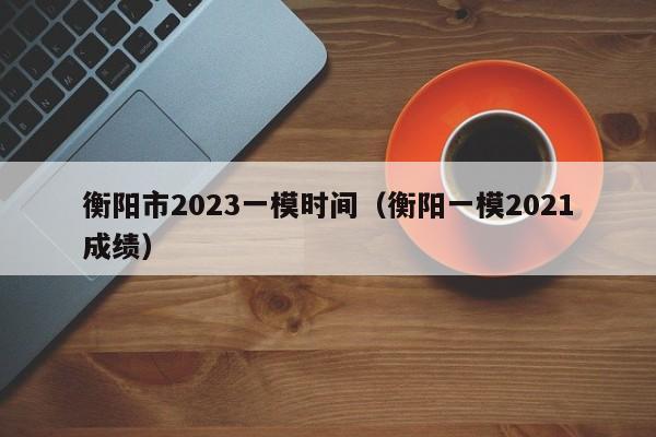 衡阳市2023一模时间（衡阳一模2021成绩）