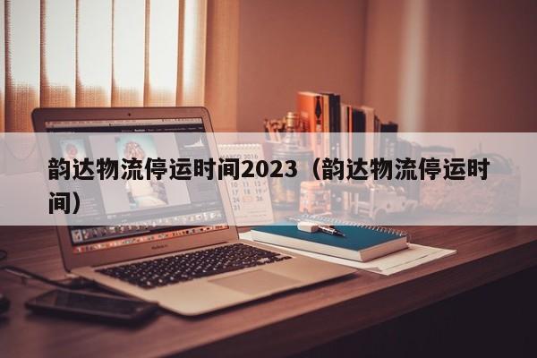 韵达物流停运时间2023（韵达物流停运时间）