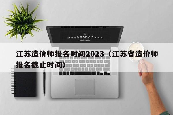 江苏造价师报名时间2023（江苏省造价师报名截止时间）