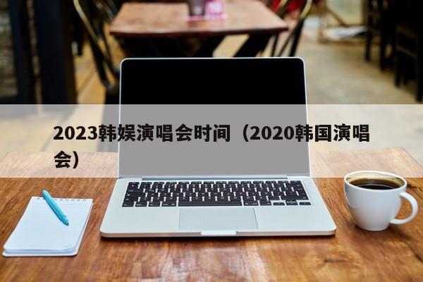 2023韩娱演唱会时间（2020韩国演唱会）