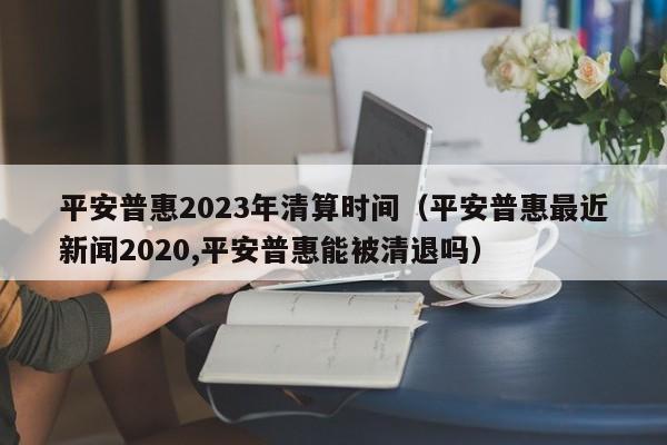 平安普惠2023年清算时间（平安普惠最近新闻2020,平安普惠能被清退吗）