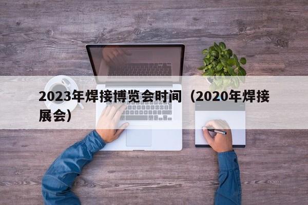 2023年焊接博览会时间（2020年焊接展会）