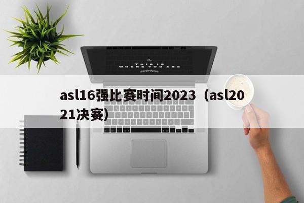 asl16强比赛时间2023（asl2021决赛）