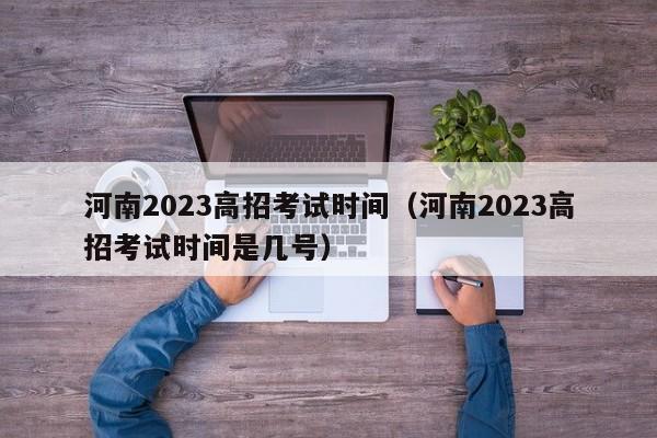 河南2023高招考试时间（河南2023高招考试时间是几号）