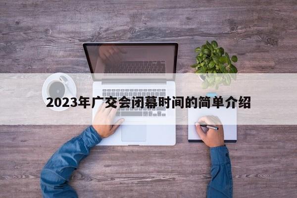 2023年广交会闭幕时间的简单介绍