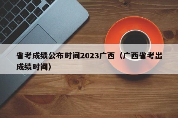 省考成绩公布时间2023广西（广西省考出成绩时间）