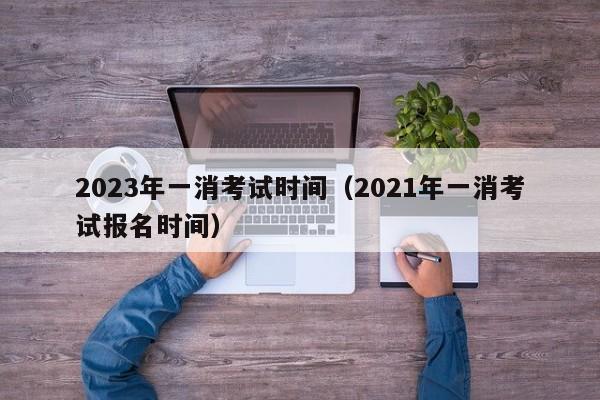 2023年一消考试时间（2021年一消考试报名时间）