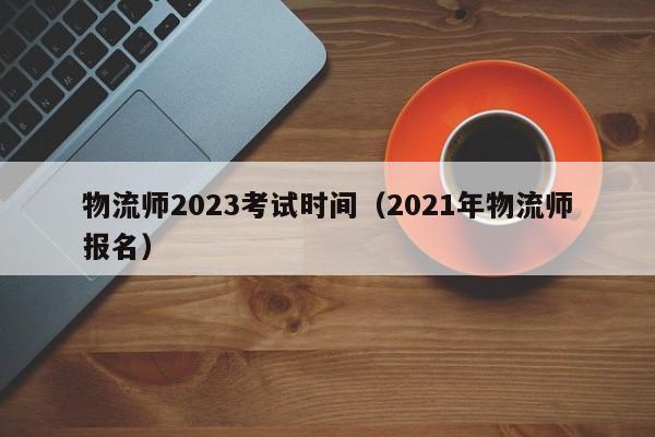 物流师2023考试时间（2021年物流师报名）