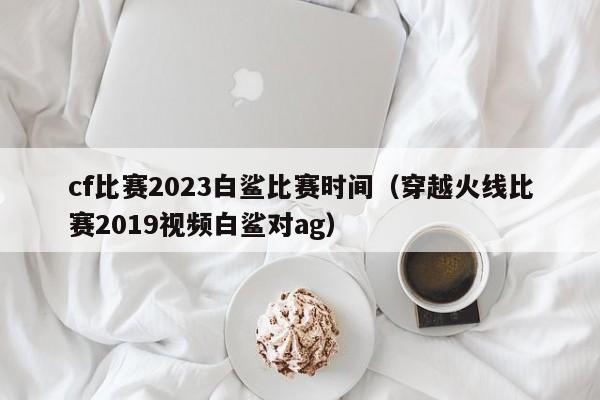 cf比赛2023白鲨比赛时间（穿越火线比赛2019视频白鲨对ag）